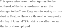 This space introduces the background to the outbreak of the Japanese Invasion and the changes to the Three Kingdoms following itsconclusion. Featured here is a three-sided composite display of Admiral Yi Sunshin’s naval battles and the tactics he employed.