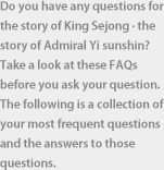 Do you have any questions for the story of King Sejong · the story of Admiral Yi sunshin? Take a look at these FAQs before you ask your question. The following is a collection of your most frequent questions and the answers to those questions.