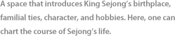 A space that introduces King Sejong’s birthplace, familial ties, character, and hobbies. Here, one can chart the course of Sejong’s life.