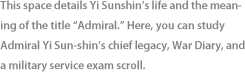 This space details Yi Sunshin’s life and the meaning of the title “Admiral.” Here, you can study Admiral Yi Sun-shin’s chief legacy, War Diary, and a military service exam scroll.