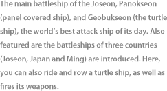 The main battleship of the Joseon, Panokseon (panel covered ship), and Geobukseon (the turtle ship), the world’s best attack ship of its day. Also featured are the battleships of three countries (Joseon, Japan and Ming) are introduced. Here, you can also ride and row a turtle ship, as well as fires its weapons.