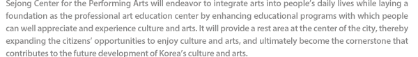 Sejong Center for the Performing Arts will endeavor to integrate arts into people’s daily lives while laying a foundation as the professional art education center by enhancing educational programs with which people can well appreciate and experience culture and arts. It will provide a rest area at the center of the city, thereby expanding the citizens’ opportunities to enjoy culture and arts, and ultimately become the cornerstone that contributes to the future development of Korea’s culture and arts. 